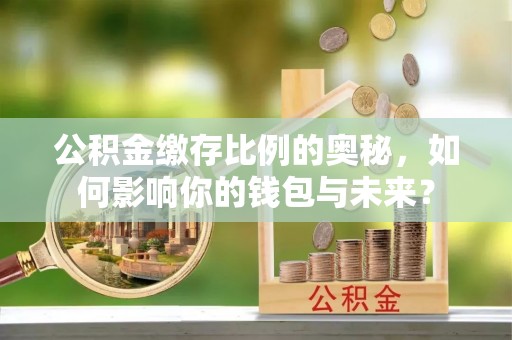 罗江公积金缴存比例的奥秘，如何影响你的钱包与未来？