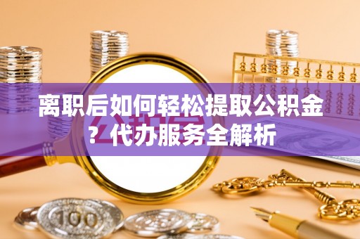 罗江离职后如何轻松提取公积金？代办服务全解析