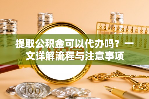 罗江提取公积金可以代办吗？一文详解流程与注意事项
