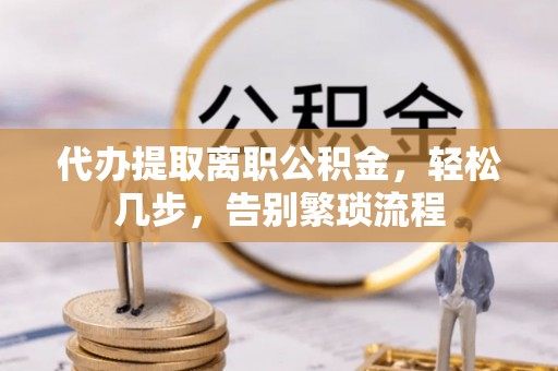 罗江代办提取离职公积金，轻松几步，告别繁琐流程