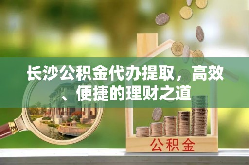 罗江长沙公积金代办提取，高效、便捷的理财之道