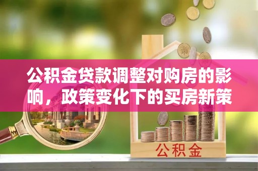 罗江公积金贷款调整对购房的影响，政策变化下的买房新策略