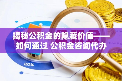 罗江揭秘公积金的隐藏价值——如何通过 公积金咨询代办提取 优化财富管理
