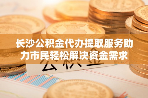 罗江长沙公积金代办提取服务助力市民轻松解决资金需求