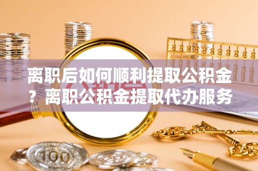 罗江离职后如何顺利提取公积金？离职公积金提取代办服务帮你搞定！