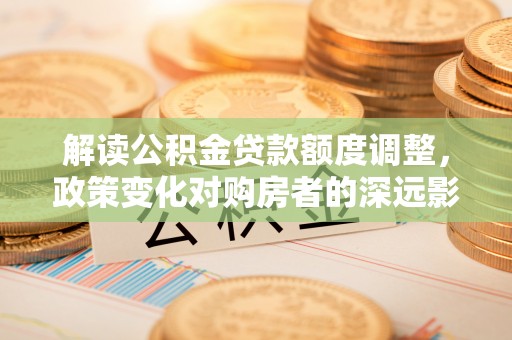 罗江解读公积金贷款额度调整，政策变化对购房者的深远影响
