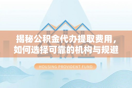 罗江揭秘公积金代办提取费用，如何选择可靠的机构与规避潜在风险