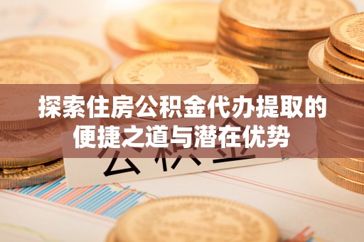 罗江探索住房公积金代办提取的便捷之道与潜在优势