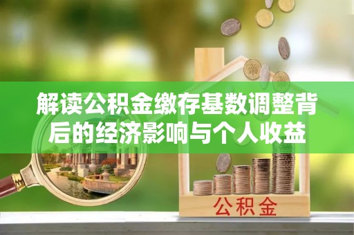 罗江解读公积金缴存基数调整背后的经济影响与个人收益