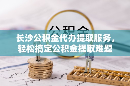 罗江长沙公积金代办提取服务，轻松搞定公积金提取难题