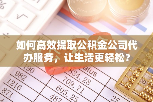 罗江如何高效提取公积金公司代办服务，让生活更轻松？