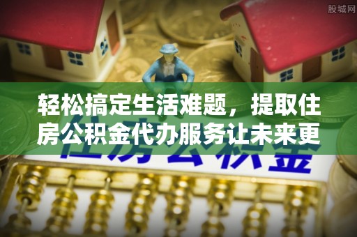 罗江轻松搞定生活难题，提取住房公积金代办服务让未来更安心
