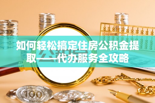 罗江如何轻松搞定住房公积金提取——代办服务全攻略