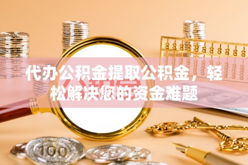 罗江代办公积金提取公积金，轻松解决您的资金难题