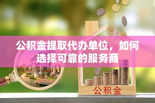 罗江公积金提取代办单位，如何选择可靠的服务商