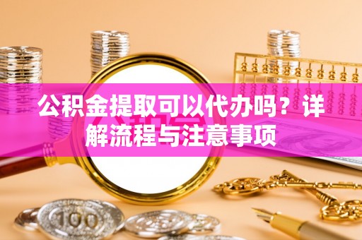 罗江公积金提取可以代办吗？详解流程与注意事项