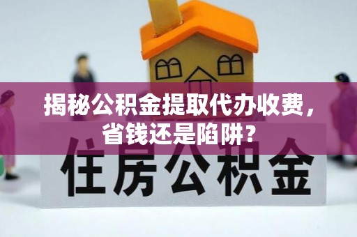 罗江揭秘公积金提取代办收费，省钱还是陷阱？