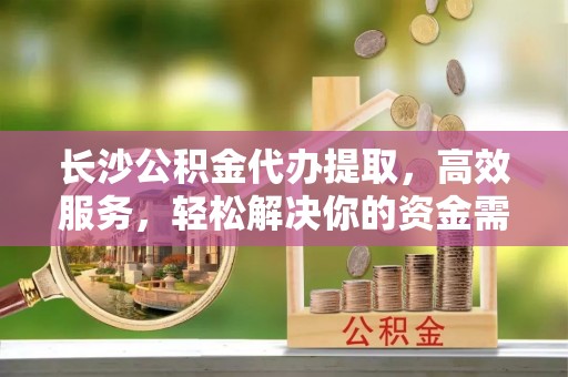 罗江长沙公积金代办提取，高效服务，轻松解决你的资金需求