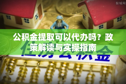 罗江公积金提取可以代办吗？政策解读与实操指南