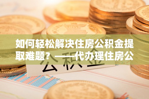 罗江如何轻松解决住房公积金提取难题？——代办理住房公积金提取服务解析