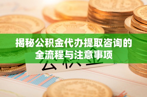 罗江揭秘公积金代办提取咨询的全流程与注意事项