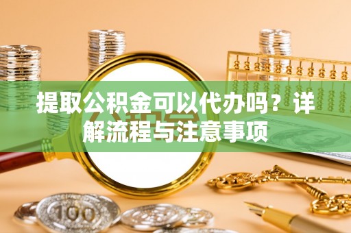 罗江提取公积金可以代办吗？详解流程与注意事项