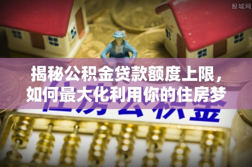 罗江揭秘公积金贷款额度上限，如何最大化利用你的住房梦？