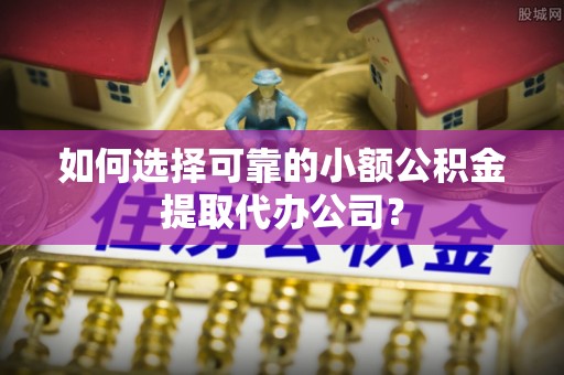 罗江如何选择可靠的小额公积金提取代办公司？