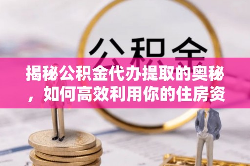 罗江揭秘公积金代办提取的奥秘，如何高效利用你的住房资金