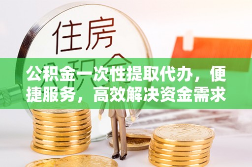 罗江公积金一次性提取代办，便捷服务，高效解决资金需求
