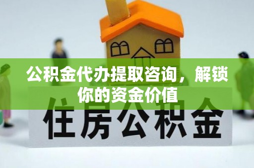 罗江公积金代办提取咨询，解锁你的资金价值