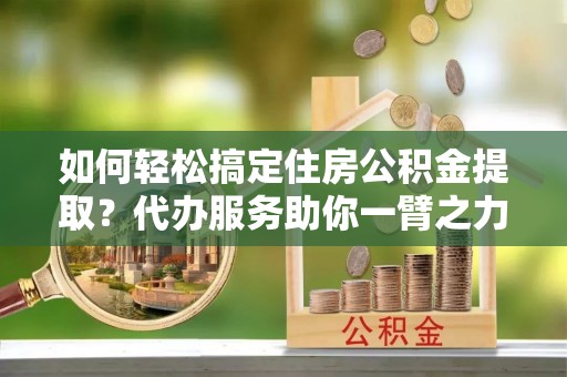 罗江如何轻松搞定住房公积金提取？代办服务助你一臂之力