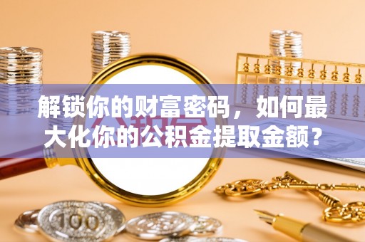 罗江解锁你的财富密码，如何最大化你的公积金提取金额？