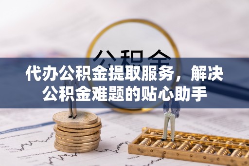 罗江代办公积金提取服务，解决公积金难题的贴心助手