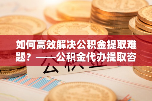 罗江如何高效解决公积金提取难题？——公积金代办提取咨询服务全解析