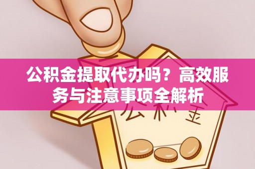 罗江公积金提取代办吗？高效服务与注意事项全解析