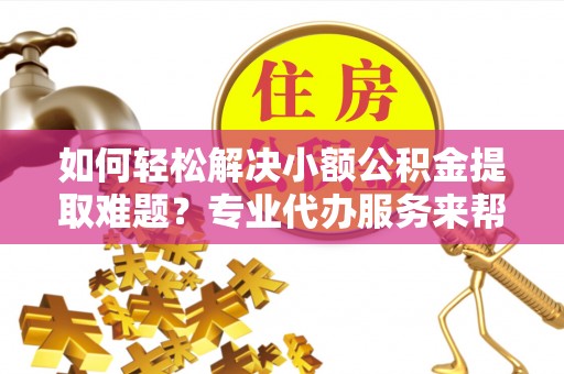 罗江如何轻松解决小额公积金提取难题？专业代办服务来帮忙