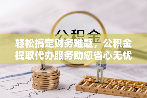 罗江轻松搞定财务难题，公积金提取代办服务助您省心无忧