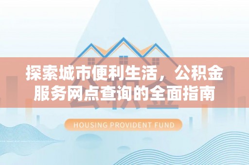 罗江探索城市便利生活，公积金服务网点查询的全面指南