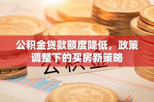 罗江公积金贷款额度降低，政策调整下的买房新策略