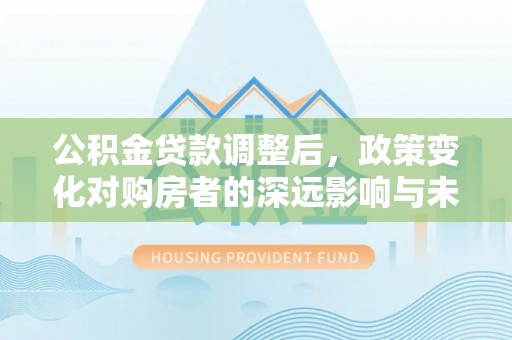 罗江公积金贷款调整后，政策变化对购房者的深远影响与未来趋势分析