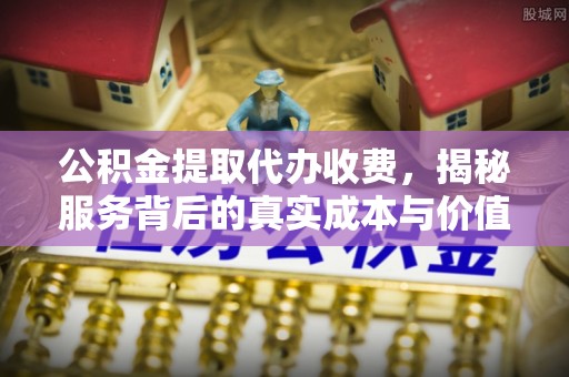罗江公积金提取代办收费，揭秘服务背后的真实成本与价值