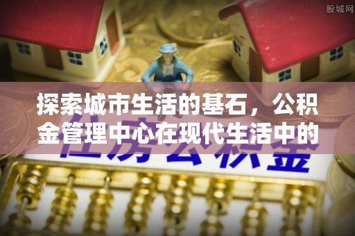 罗江探索城市生活的基石，公积金管理中心在现代生活中的重要角色