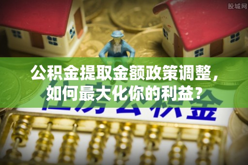 罗江公积金提取金额政策调整，如何最大化你的利益？