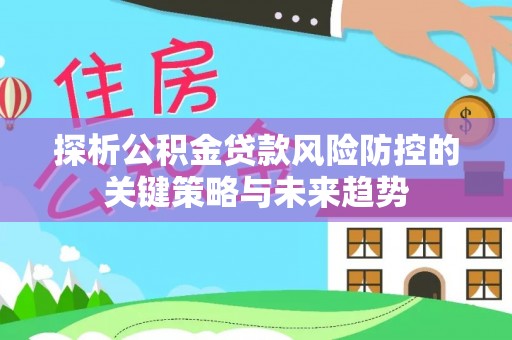 罗江探析公积金贷款风险防控的关键策略与未来趋势