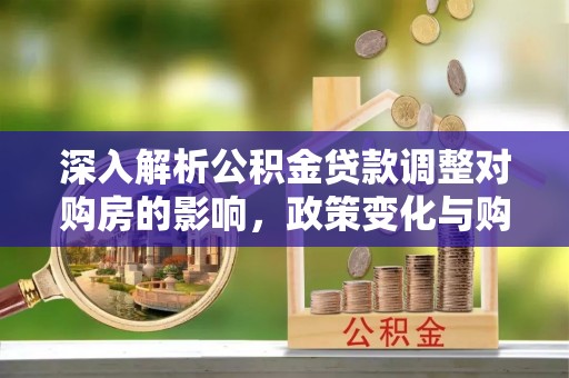 罗江深入解析公积金贷款调整对购房的影响，政策变化与购房者选择