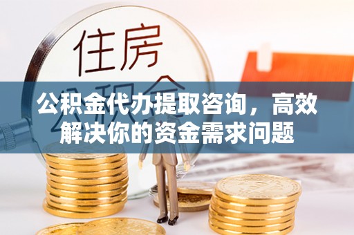 罗江公积金代办提取咨询，高效解决你的资金需求问题