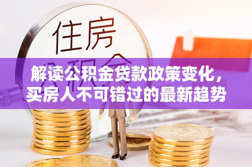 罗江解读公积金贷款政策变化，买房人不可错过的最新趋势