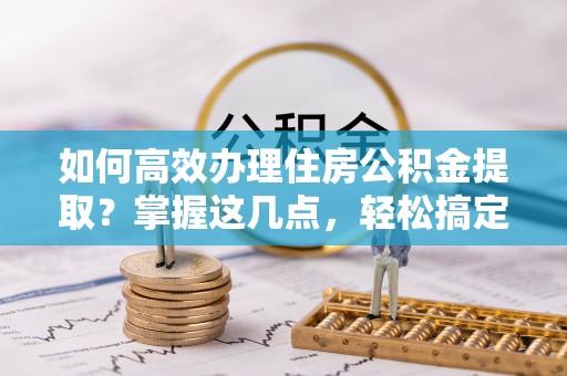 罗江如何高效办理住房公积金提取？掌握这几点，轻松搞定！