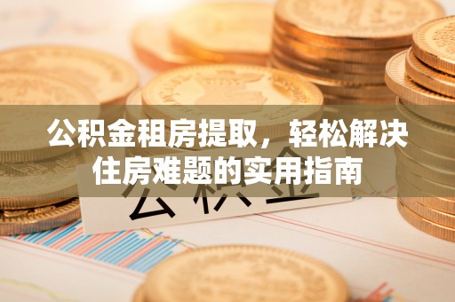 罗江公积金租房提取，轻松解决住房难题的实用指南